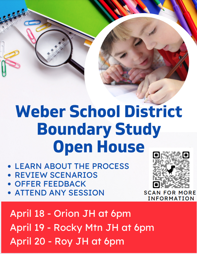 Weber School District Boundary Study Open House LEARN ABOUT THE PROCESS REVIEW SCENARIOS OFFER FEEDBACK ATTEND ANY SESSION April 18 - Orion JH at 6pm April 19 - Rocky Mtn JH at 6pm April 20 - Roy JH at 6pm